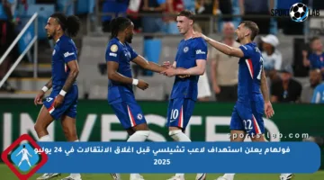 فولهام يعلن استهداف لاعب تشيلسي قبل إغلاق الانتقالات في 24 يوليو 2025